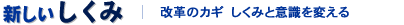 新しい仕組み　改革のカギ しくみと意識を変える